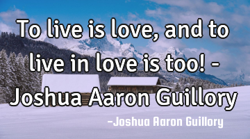 To live is love, and to live in love is too! - Joshua Aaron Guillory