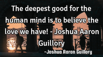 The deepest good for the human mind is to believe the love we have! - Joshua Aaron Guillory