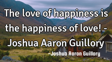 The love of happiness is the happiness of love! - Joshua Aaron Guillory