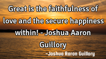 Great is the faithfulness of love and the secure happiness within! - Joshua Aaron Guillory