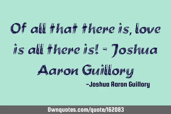 Of all that there is, love is all there is! - Joshua Aaron G