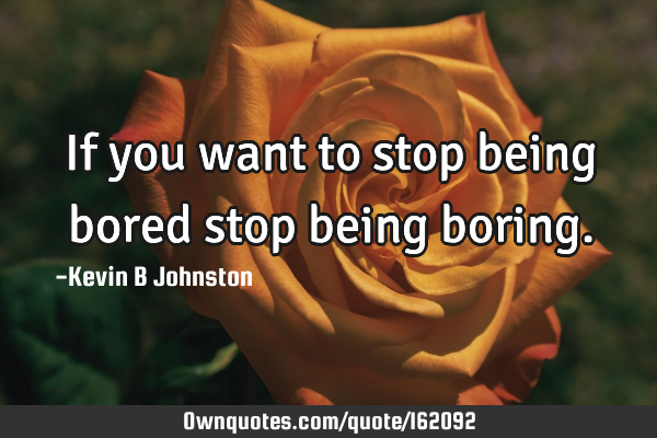 If you want to stop being bored stop being