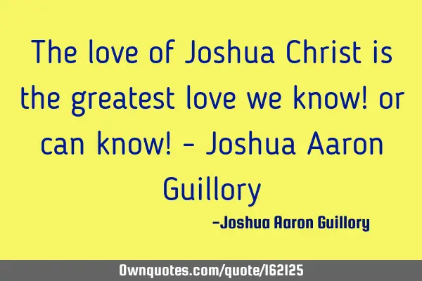 The love of Joshua Christ is the greatest love we know! or can know! - Joshua Aaron G