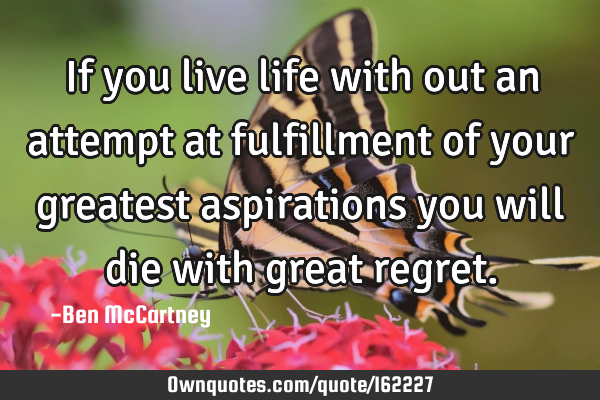 If you live life with out an attempt at fulfillment of your greatest aspirations you will die with