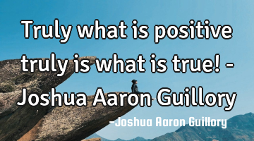 Truly what is positive truly is what is true! - Joshua Aaron Guillory