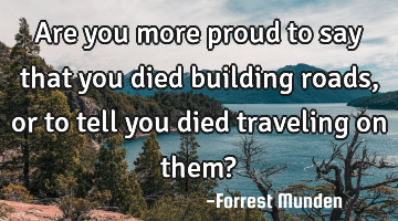 Are you more proud to say that you died building roads, or to tell you died traveling on them?