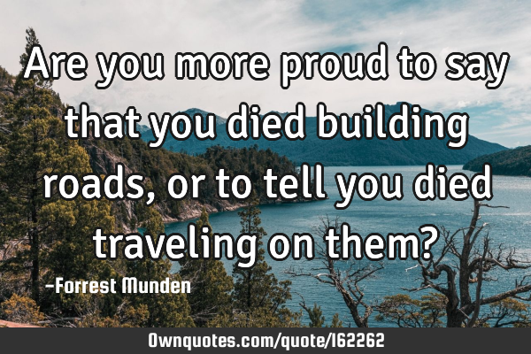 Are you more proud to say that you died building roads, or to tell you died traveling on them?