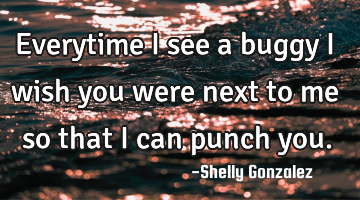 Everytime i see a buggy i wish you were next to me so that i can punch you.
