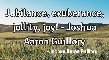 Jubilance, exuberance, jollity, joy! - Joshua Aaron Guillory