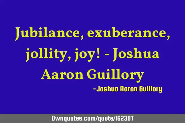 Jubilance, exuberance, jollity, joy! - Joshua Aaron G