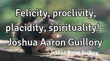 Felicity, proclivity, placidity, spirituality! - Joshua Aaron Guillory