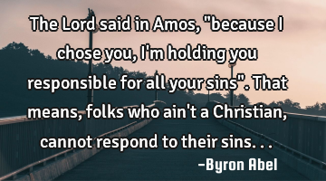 The Lord said in Amos, "because I chose you, I