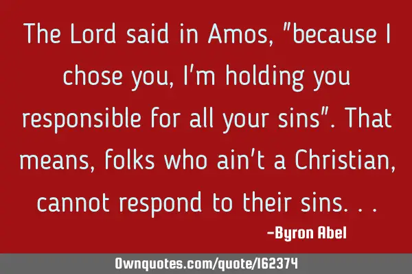The Lord said in Amos, "because I chose you, I