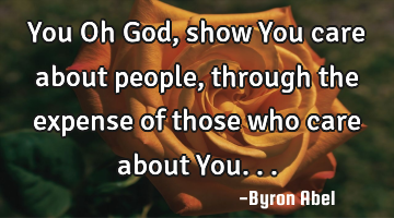 You Oh God, show You care about people, through the expense of those who care about You...