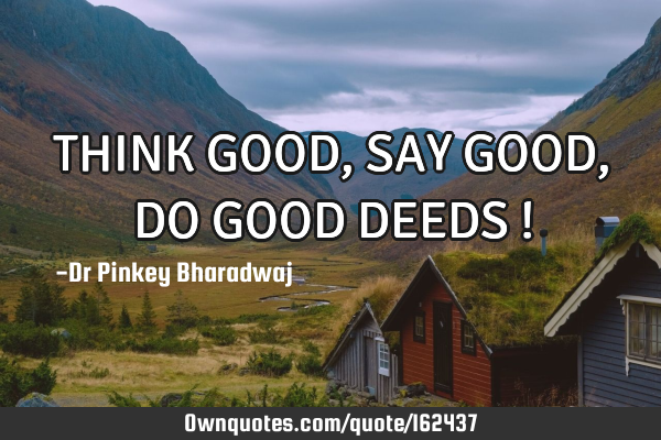 THINK GOOD , SAY GOOD, DO GOOD DEEDS !