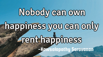Nobody can own happiness you can only rent happiness