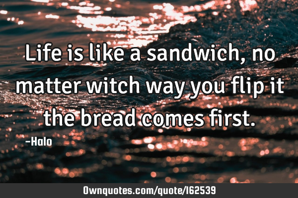 Life is like a sandwich, no matter witch way you flip it the bread comes