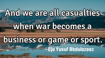 And we are all casualties when war becomes a business or game or sport.