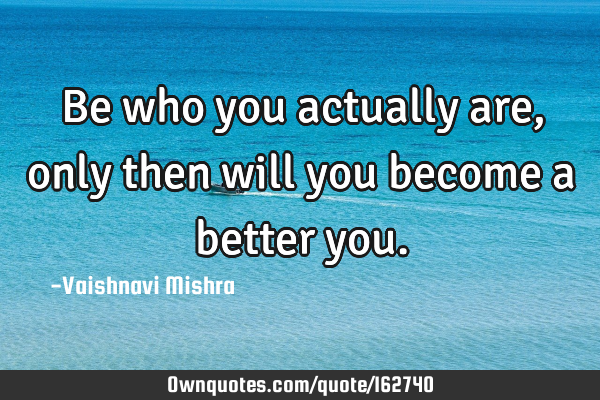 Be who you actually are, only then will you become a better