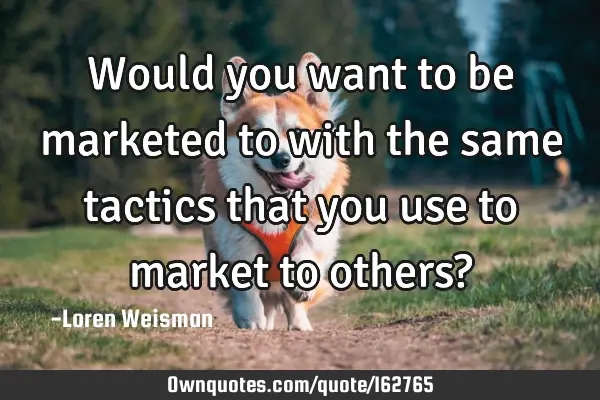 Would you want to be marketed to with the same tactics that you use to market to others?