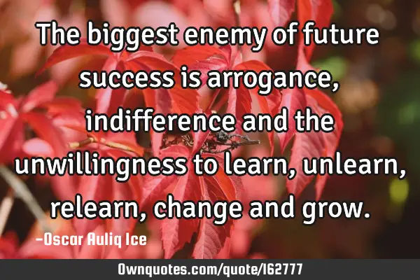 The biggest enemy of future success is arrogance, indifference and the unwillingness to learn,