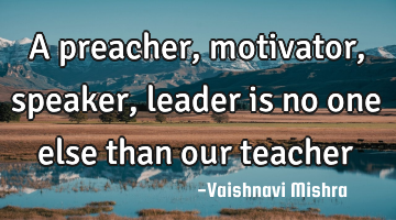 A preacher, motivator, speaker, leader is no one else than our teacher
