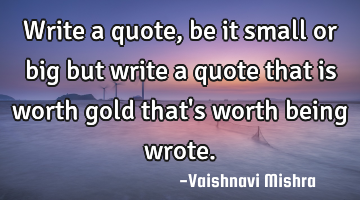Write a quote, be it small or big but write a quote that is worth gold that