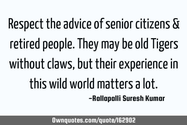 Respect the advice of senior citizens & retired people. They may be old Tigers without claws, but