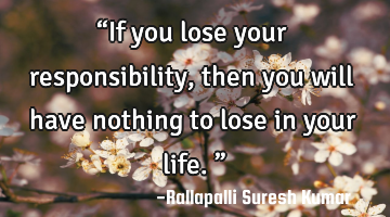 “If you lose your responsibility, then you will have nothing to lose in your life.”