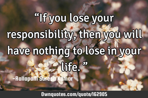 “If you lose your responsibility, then you will have nothing to lose in your life.”