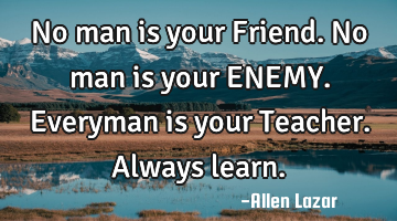 No man is your Friend. No man is your ENEMY. Everyman is your Teacher.  

Always learn.