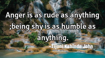 Anger is as rude as anything ;being shy is as humble as anything.