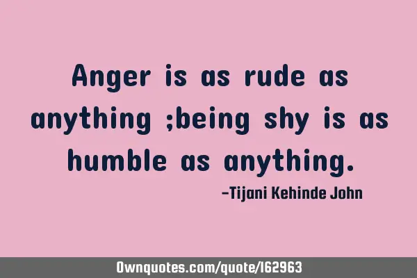 Anger is as rude as anything ;being shy is as humble as