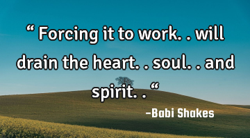“ Forcing it to work.. will drain the heart.. soul.. and spirit.. “