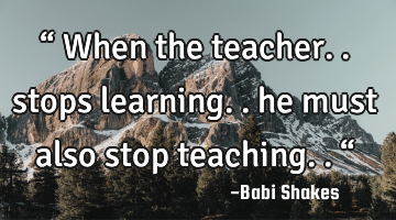 “ When the teacher.. stops learning.. he must also stop teaching.. “