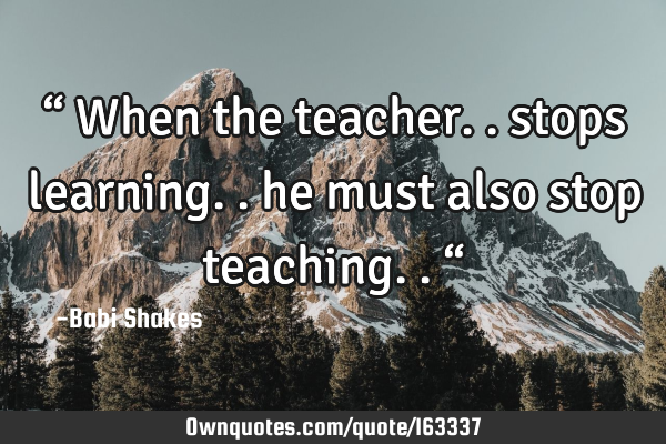 “ When the teacher.. stops learning.. he must also stop teaching.. “