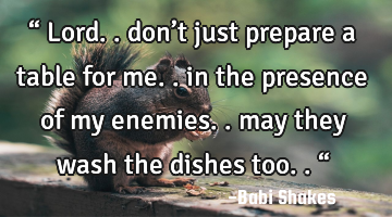 “ Lord.. don’t just prepare a table for me.. in the presence of my enemies.. may they wash the