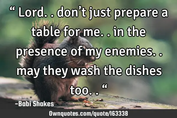 “ Lord.. don’t just prepare a table for me.. in the presence of my enemies.. may they wash the