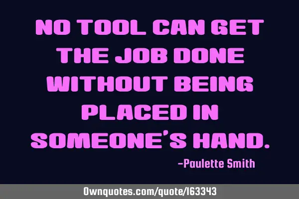 No tool can get the job done without being placed in someone’s
