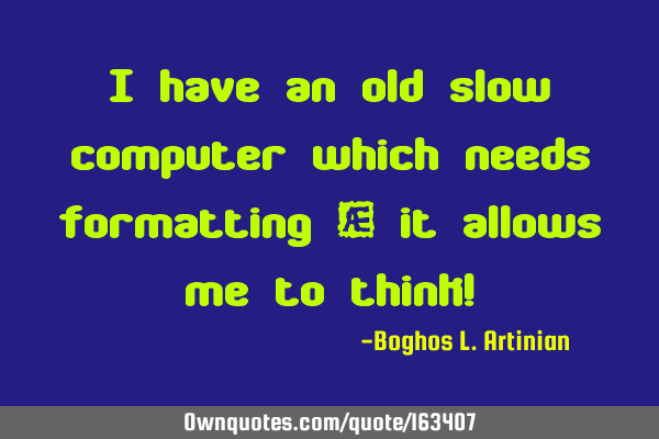 I have an old slow computer which needs formatting – it allows me to think!