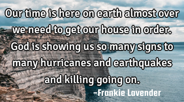 Our time is here on earth almost over we need to get our house in order. God is showing us so many