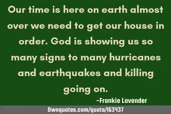 Our time is here on earth almost over we need to get our house in order. God is showing us so many