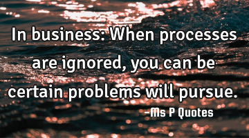 In business: When processes are ignored, you can be certain problems will pursue.