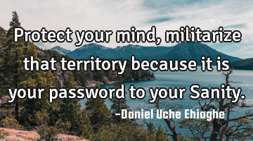 Protect your mind, militarize that territory because it is your password to your Sanity.