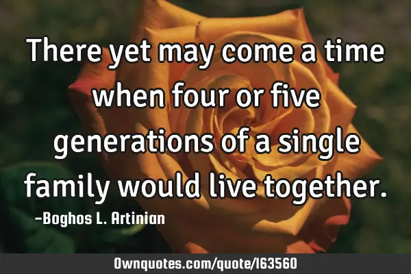 There yet may come a time when four or five generations of a single family would live