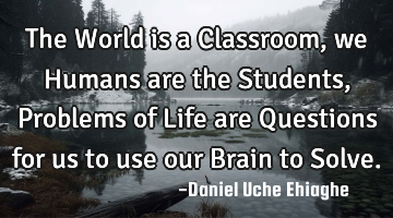 The World is a Classroom, we Humans are the Students, Problems of Life are Questions for us to use