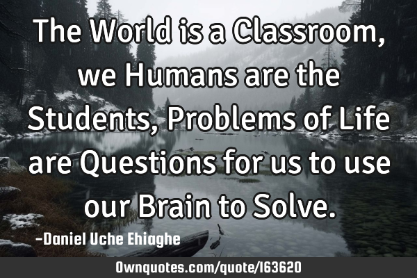 The World is a Classroom, we Humans are the Students, Problems of Life are Questions for us to use