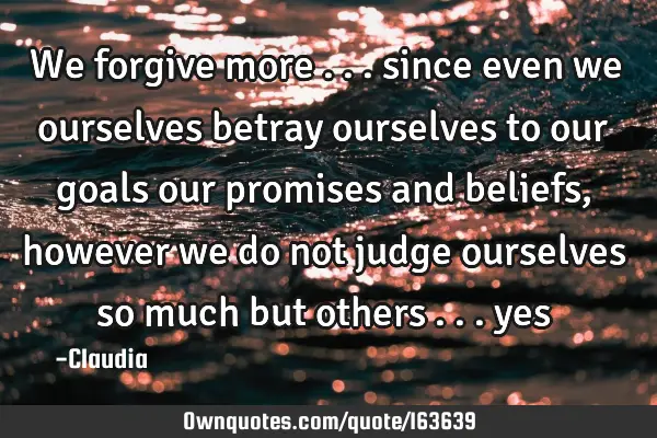 We forgive more ... since even we ourselves betray ourselves to our goals our promises and beliefs,