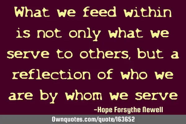 What we feed within is not only what we serve to others, but a reflection of who we are by whom we