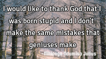I would like to thank God that i was born stupid and i don